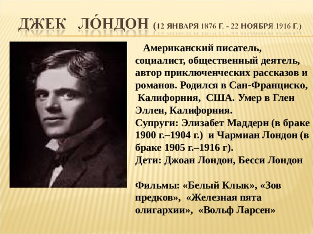  Американский писатель, социалист, общественный деятель, автор приключенческих рассказов и романов. Родился в Сан-Франциско, Калифорния, США. Умер в Глен Эллен, Калифорния. Супруги: Элизабет Маддерн (в браке 1900 г.–1904 г.) и Чармиан Лондон (в браке 1905 г.–1916 г). Дети: Джоан Лондон, Бесси Лондон  Фильмы: «Белый Клык», «Зов предков», «Железная пята олигархии», «Вольф Ларсен»  