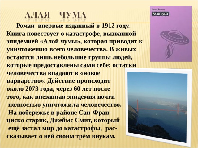  Роман впервые изданный в 1912 году. Книга повествует о катастрофе, вызванной эпидемией «Алой чумы», которая приводит к уничтожению всего человечества. В живых остаются лишь небольшие группы людей, которые предоставлены сами себе; остатки человечества впадают в «новое варварство». Действие происходит около 2073 года, через 60 лет после того, как внезапная эпидемия почти  полностью уничтожила человечество.  На побережье в районе Сан-Фран- циско старик, Джеймс Смит, который  ещё застал мир до катастрофы, рас- сказывает о ней своим трём внукам. 