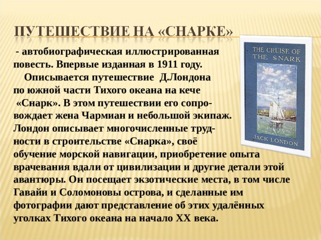  - автобиографическая иллюстрированная повесть. Впервые изданная в 1911 году.  Описывается путешествие Д.Лондона по южной части Тихого океана на кече  «Снарк». В этом путешествии его сопро- вождает жена Чармиан и небольшой экипаж. Лондон описывает многочисленные труд- ности в строительстве «Снарка», своё обучение морской навигации, приобретение опыта врачевания вдали от цивилизации и другие детали этой авантюры. Он посещает экзотические места, в том числе Гавайи и Соломоновы острова, и сделанные им фотографии дают представление об этих удалённых уголках Тихого океана на начало XX века. 