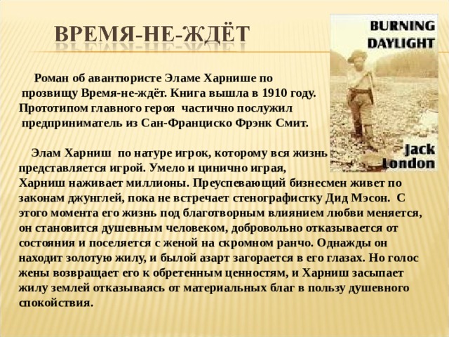  Роман об авантюристе Эламе Харнише по  прозвищу Время-не-ждёт. Книга вышла в 1910 году. Прототипом главного героя частично послужил  предприниматель из Сан-Франциско Фрэнк Смит.   Элам Харниш по натуре игрок, которому вся жизнь представляется игрой. Умело и цинично играя, Харниш наживает миллионы. Преуспевающий бизнесмен живет по законам джунглей, пока не встречает стенографистку Дид Мэсон. С этого момента его жизнь под благотворным влиянием любви меняется, он становится душевным человеком, добровольно отказывается от состояния и поселяется с женой на скромном ранчо. Однажды он находит золотую жилу, и былой азарт загорается в его глазах. Но голос жены возвращает его к обретенным ценностям, и Харниш засыпает жилу землей отказываясь от материальных благ в пользу душевного спокойствия. 