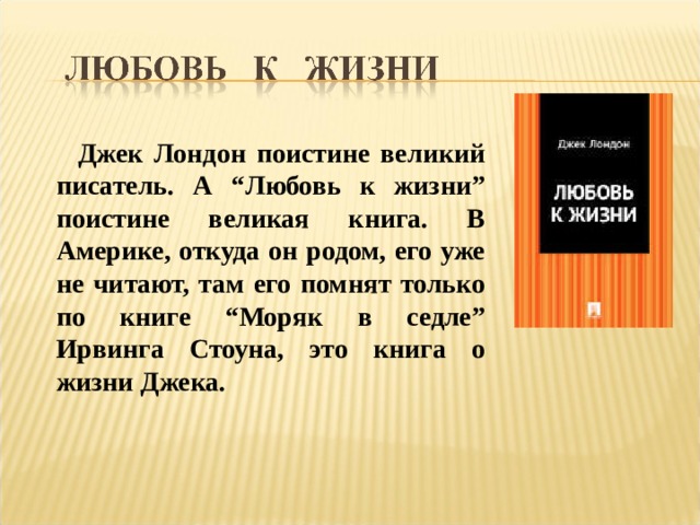  Джек Лондон поистине великий писатель. А “Любовь к жизни” поистине великая книга. В Америке, откуда он родом, его уже не читают, там его помнят только по книге “Моряк в седле” Ирвинга Стоуна, это книга о жизни Джека. 