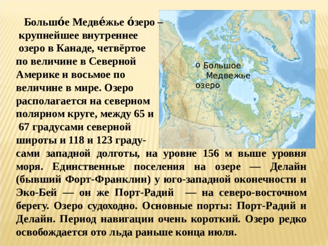  Большо́е Медве́жье о́зеро –  крупнейшее внутреннее  озеро в Канаде, четвёртое по величине в Северной Америке и восьмое по величине в мире. Озеро располагается на северном полярном круге, между 65 и  67 градусами северной широты и 118 и 123 граду- сами западной долготы, на уровне 156 м выше уровня моря. Единственные поселения на озере — Делайн (бывший Форт-Франклин) у юго-западной оконечности и Эко-Бей — он же Порт-Радий — на северо-восточном берегу. Озеро судоходно. Основные порты: Порт-Радий и Делайн. Период навигации очень короткий. Озеро редко освобождается ото льда раньше конца июля.  Большое  Медвежье озеро 