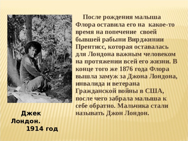  После рождения малыша Флора оставила его на какое-то время на попечение своей бывшей рабыни Вирджинии Прентисс, которая оставалась для Лондона важным человеком на протяжении всей его жизни. В конце того же 1876 года Флора вышла замуж за Джона Лондона, инвалида и ветерана Гражданской войны в США, после чего забрала малыша к себе обратно. Мальчика стали называть Джон Лондон.  Джек Лондон.  1914 год 