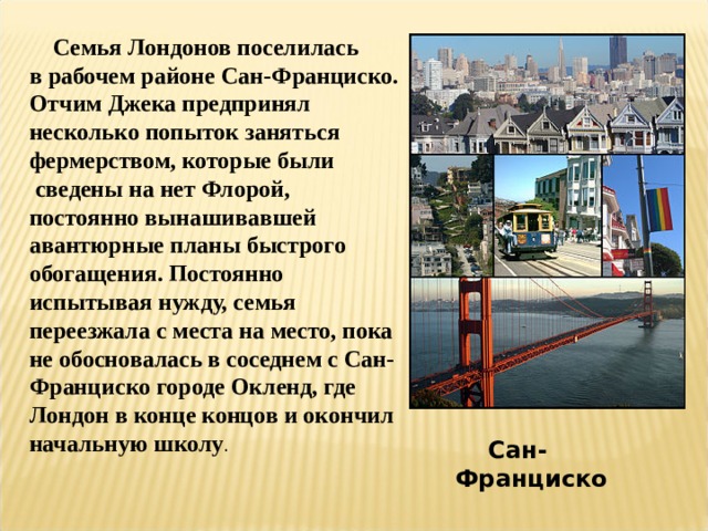  Семья Лондонов поселилась в рабочем районе Сан-Франциско. Отчим Джека предпринял несколько попыток заняться фермерством, которые были  сведены на нет Флорой, постоянно вынашивавшей авантюрные планы быстрого обогащения. Постоянно испытывая нужду, семья переезжала с места на место, пока не обосновалась в соседнем с Сан-Франциско городе Окленд, где Лондон в конце концов и окончил начальную школу .  Сан-Франциско  