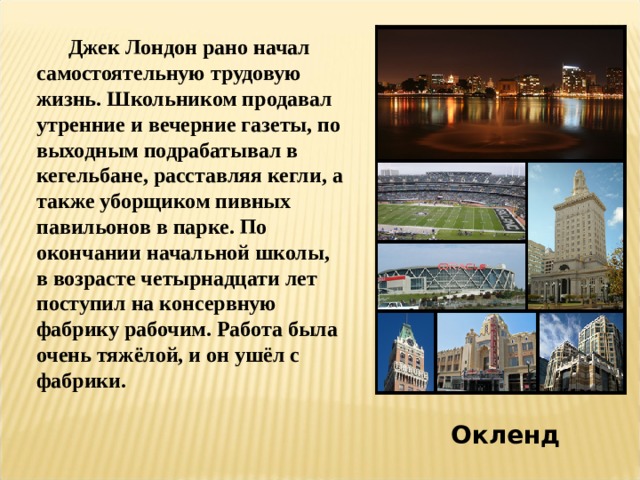  Джек Лондон рано начал самостоятельную трудовую жизнь. Школьником продавал утренние и вечерние газеты, по выходным подрабатывал в кегельбане, расставляя кегли, а также уборщиком пивных павильонов в парке. По окончании начальной школы, в возрасте четырнадцати лет поступил на консервную фабрику рабочим. Работа была очень тяжёлой, и он ушёл с фабрики. Окленд 