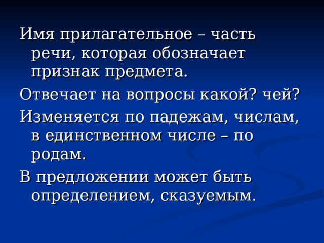 Имя прилагательное – часть речи, которая обозначает признак предмета. Отвечает на вопросы какой? чей? Изменяется по падежам, числам, в единственном числе – по родам. В предложении может быть определением, сказуемым. 
