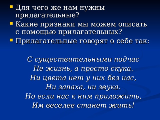 Для чего же нам нужны прилагательные? Какие признаки мы можем описать с помощью прилагательных? Прилагательные говорят о себе так:  С существительными подчас  Не жизнь, а просто скука.  Ни цвета нет у них без нас,  Ни запаха, ни звука.  Но если нас к ним приложить,  Им веселее станет жить! 