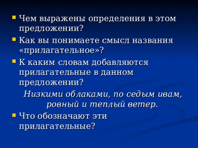 Чем выражены определения в этом предложении? Как вы понимаете смысл названия «прилагательное»? К каким словам добавляются прилагательные в данном предложении?  Низкими облаками, по седым ивам, ровный и теплый ветер. Что обозначают эти прилагательные?      