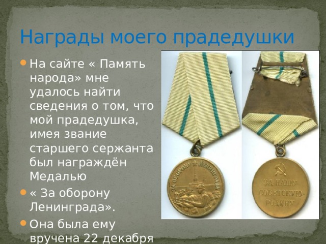 Награды моего прадедушки На сайте « Память народа» мне удалось найти сведения о том, что мой прадедушка, имея звание старшего сержанта был награждён Медалью « За оборону Ленинграда». Она была ему вручена 22 декабря 1942 года. 