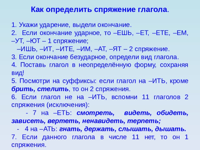 Как определить спряжение глагола . 1. Укажи ударение, выдели окончание. 2. Если окончание ударное, то –ЕШЬ, –ЕТ, –ЕТЕ, –ЕМ, –УТ, –ЮТ – 1 спряжение; – ИШЬ, –ИТ , –ИТЕ, –ИМ, –АТ, –ЯТ – 2 спряжение. 3. Если окончание безударное, определи вид глагола. 4. Поставь глагол в неопределённую форму, сохраняя вид! 5. Посмотри на суффиксы: если глагол на –ИТЬ, кроме брить, стелить , то он 2 спряжения. 6. Если глагол не на –ИТЬ, вспомни 11 глаголов 2 спряжения (исключения):  - 7 на –ЕТЬ: смотреть, видеть, обидеть, зависеть, вертеть, ненавидеть, терпеть;  - 4 на –АТЬ: гнать, держать, слышать, дышать. 7. Если данного глагола в числе 11 нет, то он 1 спряжения. 