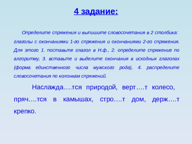 4 задание:  Определите спряжения и выпишите словосочетания в 2 столбика: глаголы с окончаниями 1-го спряжения и окончаниями 2-го спряжения. Для этого 1. поставьте глагол в Н.ф., 2. определите спряжение по алгоритму, 3. вставьте и выделите окончания в исходных глаголах (форма единственного числа мужского рода), 4. распределите словосочетания по колонкам спряжений.  Наслажда….тся природой, верт….т колесо, пряч….тся в камышах, стро….т дом, держ….т крепко. 
