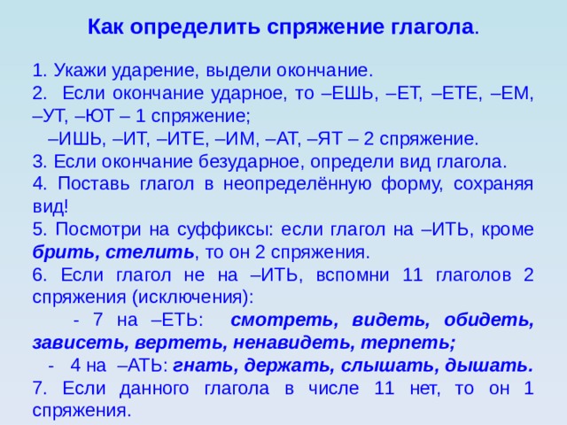 Как определить спряжение глагола . 1. Укажи ударение, выдели окончание. 2. Если окончание ударное, то –ЕШЬ, –ЕТ, –ЕТЕ, –ЕМ, –УТ, –ЮТ – 1 спряжение; – ИШЬ, –ИТ, –ИТЕ, –ИМ, –АТ, –ЯТ – 2 спряжение. 3. Если окончание безударное, определи вид глагола. 4. Поставь глагол в неопределённую форму, сохраняя вид! 5. Посмотри на суффиксы: если глагол на –ИТЬ, кроме брить, стелить , то он 2 спряжения. 6. Если глагол не на –ИТЬ, вспомни 11 глаголов 2 спряжения (исключения):  - 7 на –ЕТЬ: смотреть, видеть, обидеть, зависеть, вертеть, ненавидеть, терпеть;  - 4 на –АТЬ: гнать, держать, слышать, дышать. 7. Если данного глагола в числе 11 нет, то он 1 спряжения. 