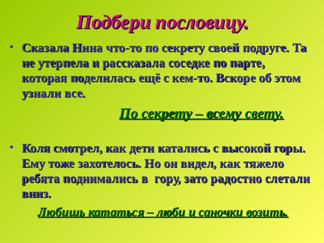Подбери пословицу. Сказала Нина что-то по секрету своей подруге. Та не утерпела и рассказала соседке по парте, которая поделилась ещё с кем-то. Вскоре об этом узнали все.  По секрету – всему свету.  Коля смотрел, как дети катались с высокой горы. Ему тоже захотелось. Но он видел, как тяжело ребята поднимались в гору, зато радостно слетали вниз.  Любишь кататься – люби и саночки возить. 