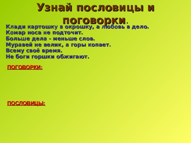 Узнай пословицы и поговорки . Клади картошку в окрошку, а любовь в дело. Комар носа не подточит. Больше дела - меньше слов.  Муравей не велик, а горы копает. Всему своё время.  Не боги горшки обжигают. ПОГОВОРКИ: ПОСЛОВИЦЫ: 