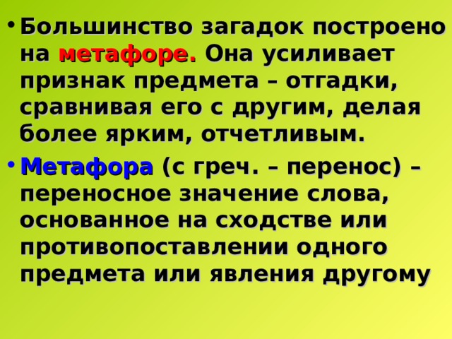 Большинство загадок построено на метафоре. Она усиливает признак предмета – отгадки, сравнивая его с другим, делая более ярким, отчетливым. Метафора  (с греч. – перенос) – переносное значение слова, основанное на сходстве или противопоставлении одного предмета или явления другому  