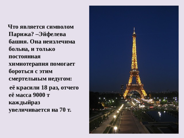  Что является символом Парижа? –Эйфелева башня. Она неизлечима больна, и только постоянная химиотерапия помогает бороться с этим смертельным недугом:  её красили 18 раз, отчего её масса 9000 т каждыйраз увеличивается на 70 т.  