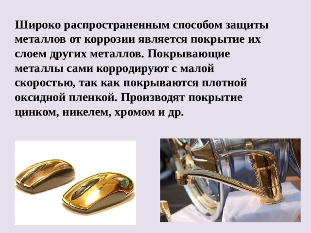  Широко распространенным способом защиты металлов от коррозии является покрытие их слоем других металлов. Покрывающие металлы сами корродируют с малой скоростью, так как покрываются плотной оксидной пленкой. Производят покрытие цинком, никелем, хромом и др.  
