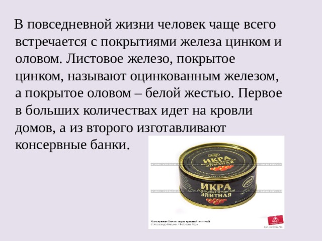  В повседневной жизни человек чаще всего встречается с покрытиями железа цинком и оловом. Листовое железо, покрытое цинком, называют оцинкованным железом, а покрытое оловом – белой жестью. Первое в больших количествах идет на кровли домов, а из второго изготавливают консервные банки. 