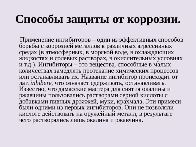 Способы защиты от коррозии.  Применение ингибиторов – один из эффективных способов борьбы с коррозией металлов в различных агрессивных средах (в атмосферных, в морской воде, в охлаждающих жидкостях и солевых растворах, в окислительных условиях и т.д.). Ингибиторы – это вещества, способные в малых количествах замедлять протекание химических процессов или останавливать их. Название ингибитор происходит от лат. inhibere , что означает сдерживать, останавливать. Известно, что дамасские мастера для снятия окалины и ржавчины пользовались растворами серной кислоты с добавками пивных дрожжей, муки, крахмала. Эти примеси были одними из первых ингибиторов. Они не позволяли кислоте действовать на оружейный металл, в результате чего растворялись лишь окалина и ржавчина. 
