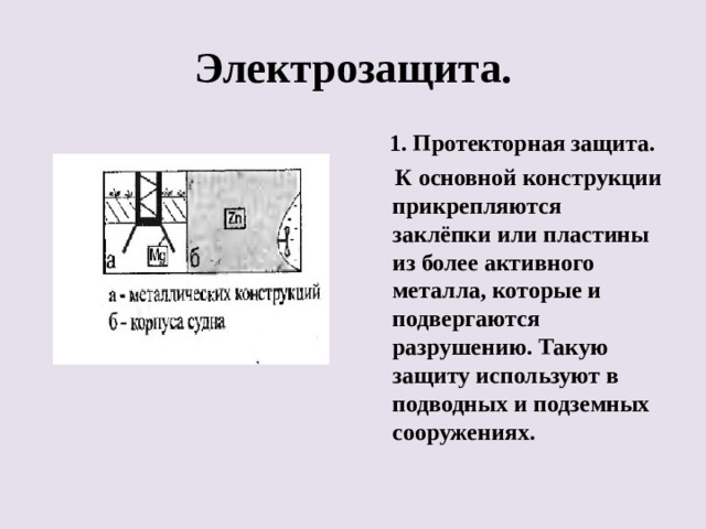 Электрозащита.  1. Протекторная защита.  К основной конструкции прикрепляются заклёпки или пластины из более активного металла, которые и подвергаются разрушению. Такую защиту используют в подводных и подземных сооружениях. 