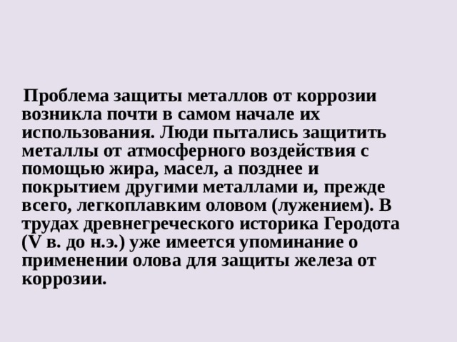 Проблема защиты металлов от коррозии возникла почти в самом начале их использования. Люди пытались защитить металлы от атмосферного воздействия с помощью жира, масел, а позднее и покрытием другими металлами и, прежде всего, легкоплавким оловом (лужением). В трудах древнегреческого историка Геродота (V в. до н.э.) уже имеется упоминание о применении олова для защиты железа от коррозии.  