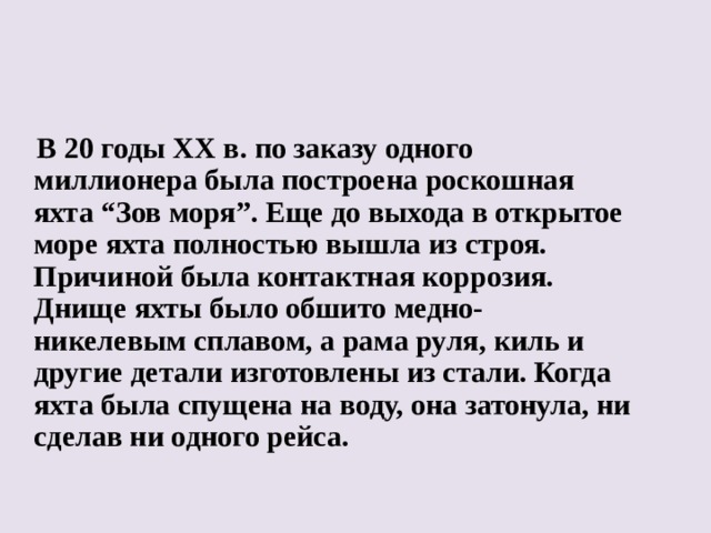 В 20 годы ХХ в. по заказу одного миллионера была построена роскошная яхта “Зов моря”. Еще до выхода в открытое море яхта полностью вышла из строя. Причиной была контактная коррозия. Днище яхты было обшито медно-никелевым сплавом, а рама руля, киль и другие детали изготовлены из стали. Когда яхта была спущена на воду, она затонула, ни сделав ни одного рейса.  