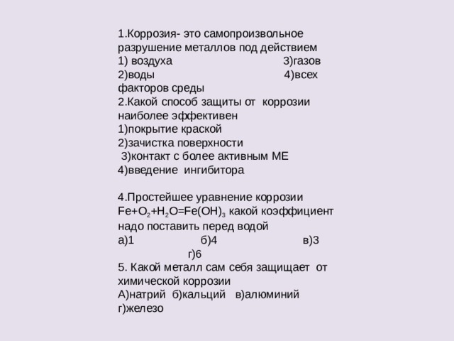 1.Коррозия- это самопроизвольное разрушение металлов под действием 1) воздуха 3)газов 2)воды 4)всех факторов среды 2.Какой способ защиты от коррозии наиболее эффективен 1)покрытие краской 2)зачистка поверхности  3)контакт с более активным МЕ 4)введение ингибитора   4.Простейшее уравнение коррозии Fe + O 2 + H 2 O = Fe ( OH ) 3 какой коэффициент надо поставить перед водой а)1 б)4 в)3 г)6 5. Какой металл сам себя защищает от химической коррозии А)натрий б)кальций в)алюминий г)железо 