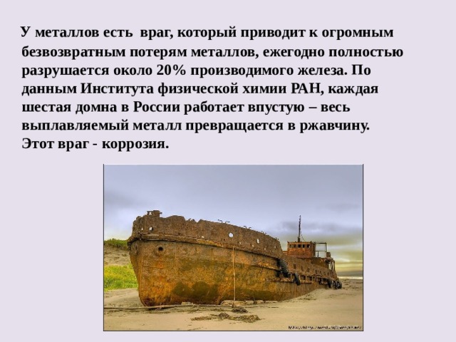  У металлов есть враг, который приводит к огромным безвозвратным потерям металлов, ежегодно полностью разрушается около 20% производимого железа. По данным Института физической химии РАН, каждая шестая домна в России работает впустую – весь выплавляемый металл превращается в ржавчину. Этот враг - коррозия.  