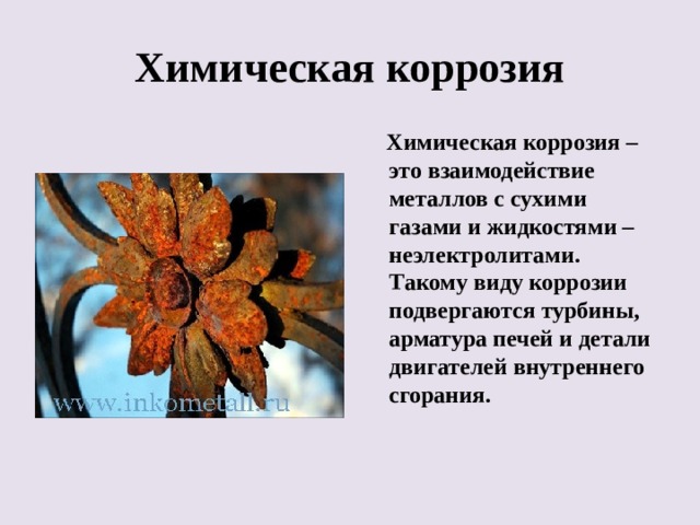 Химическая коррозия  Химическая коррозия – это взаимодействие металлов с сухими газами и жидкостями – неэлектролитами. Такому виду коррозии подвергаются турбины, арматура печей и детали двигателей внутреннего сгорания. 