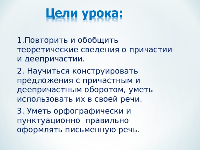 1.Повторить и обобщить теоретические сведения о причастии и деепричастии. 2. Научиться конструировать предложения с причастным и деепричастным оборотом, уметь использовать их в своей речи. 3. Уметь орфографически и пунктуационно правильно оформлять письменную реч ь. 
