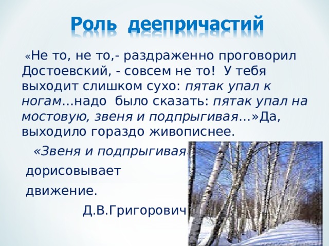  « Не то, не то,- раздраженно проговорил Достоевский, - совсем не то! У тебя выходит слишком сухо: пятак упал к ногам …надо было сказать: пятак упал на мостовую, звеня и подпрыгивая …»Да, выходило гораздо живописнее.  «Звеня и подпрыгивая»  дорисовывает  движение.  Д.В.Григорович. 