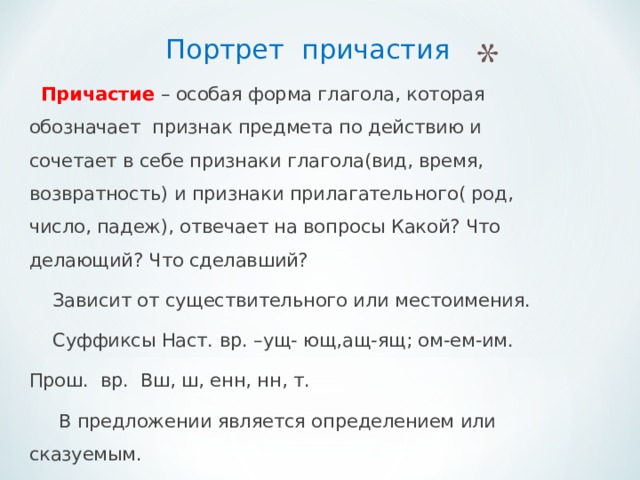  Портрет причастия   Причастие – особая форма глагола, которая обозначает признак предмета по действию и сочетает в себе признаки глагола(вид, время, возвратность) и признаки прилагательного( род, число, падеж), отвечает на вопросы Какой? Что делающий? Что сделавший?  Зависит от существительного или местоимения.  Суффиксы Наст. вр. –ущ- ющ,ащ-ящ; ом-ем-им. Прош. вр. Вш, ш, енн, нн, т.  В предложении является определением или сказуемым. 
