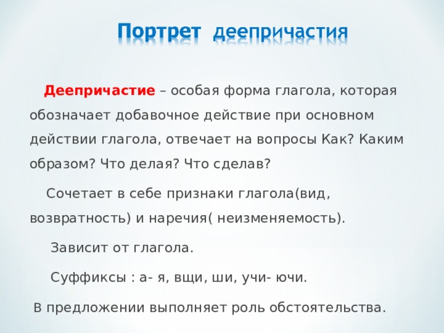  Деепричастие – особая форма глагола, которая обозначает добавочное действие при основном действии глагола, отвечает на вопросы Как? Каким образом? Что делая? Что сделав?  Сочетает в себе признаки глагола(вид, возвратность) и наречия( неизменяемость).  Зависит от глагола.  Суффиксы : а- я, вщи, ши, учи- ючи.  В предложении выполняет роль обстоятельства. 