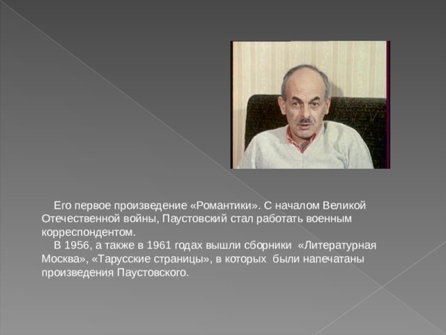 Его первое произведение «Романтики». С началом Великой Отечественной войны, Паустовский стал работать военным корреспондентом.  В 1956, а также в 1961 годах вышли сборники «Литературная Москва», «Тарусские страницы», в которых были напечатаны произведения Паустовского. 