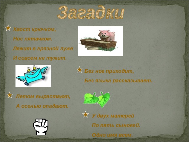 Хвост крючком, Нос пятачком. Лежит в грязной луже И совсем не тужит. Без ног приходит, Без языка рассказывает. Летом вырастают, А осенью опадают. У двух матерей По пять сыновей. Одно имя всем. 