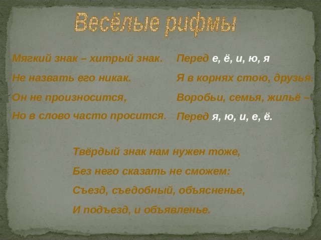 Перед е, ё, и, ю, я Я в корнях стою, друзья. Воробьи, семья, жильё –  Перед я, ю, и, е, ё. Мягкий знак – хитрый знак. Не назвать его никак. Он не произносится, Но в слово часто просится . Твёрдый знак нам нужен тоже, Без него сказать не сможем: Съезд, съедобный, объясненье, И подъезд, и объявленье. 