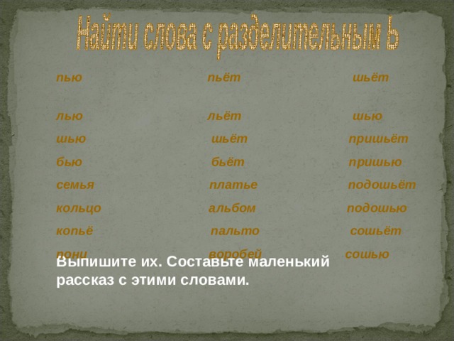 пью пьёт шьёт лью льёт шью шью шьёт пришьёт бью бьёт пришью семья платье подошьёт кольцо альбом подошью копьё пальто сошьёт пони воробей сошью Выпишите их. Составьте маленький рассказ с этими словами. 
