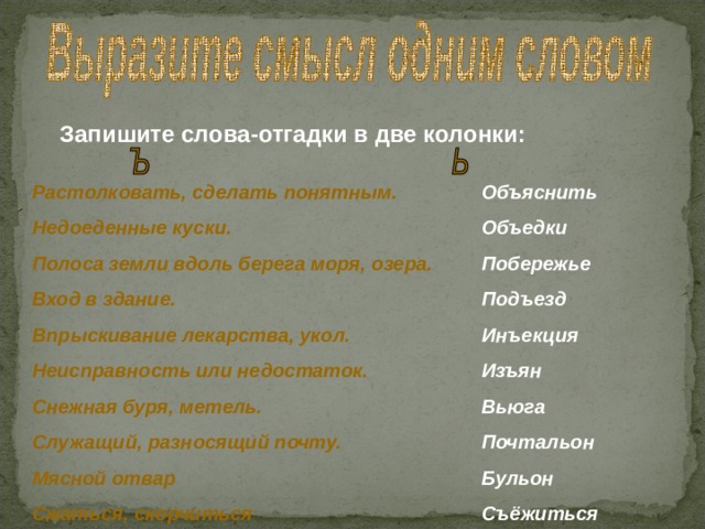Запишите слова-отгадки в две колонки: Растолковать, сделать понятным. Недоеденные куски. Полоса земли вдоль берега моря, озера. Вход в здание. Впрыскивание лекарства, укол. Неисправность или недостаток. Снежная буря, метель. Служащий, разносящий почту. Мясной отвар Сжаться, скорчиться   Объяснить Объедки Побережье Подъезд Инъекция Изъян Вьюга Почтальон Бульон Съёжиться 