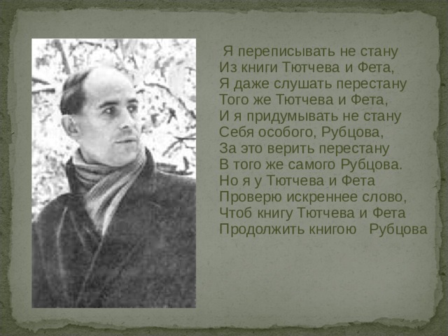     Я переписывать не стану     Из книги Тютчева и Фета,     Я даже слушать перестану     Того же Тютчева и Фета,     И я придумывать не стану     Себя особого, Рубцова,     За это верить перестану     В того же самого Рубцова.     Но я у Тютчева и Фета     Проверю искреннее слово,     Чтоб книгу Тютчева и Фета     Продолжить книгою Рубцова 