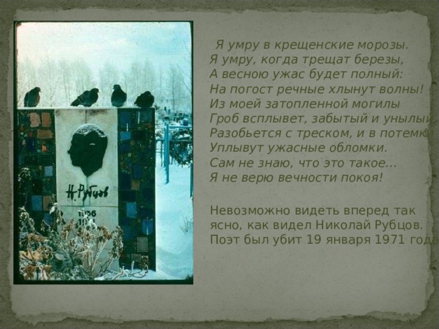  Я умру в крещенские морозы.  Я умру, когда трещат березы,  А весною ужас будет полный:  На погост речные хлынут волны!  Из моей затопленной могилы  Гроб всплывет, забытый и унылый,  Разобьется с треском, и в потемки  Уплывут ужасные обломки.  Сам не знаю, что это такое…  Я не верю вечности покоя!  Невозможно видеть вперед так ясно, как видел Николай Рубцов. Поэт был убит 19 января 1971 года .  