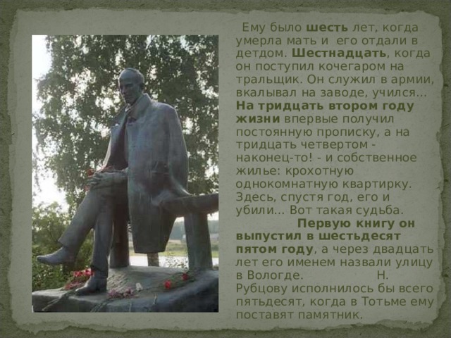  Ему было шесть лет, когда умерла мать и его отдали в детдом. Шестнадцать , когда он поступил кочегаром на тральщик. Он служил в армии, вкалывал на заводе, учился... На тридцать втором году жизни впервые получил постоянную прописку, а на тридцать четвертом - наконец-то! - и собственное жилье: крохотную однокомнатную квартирку. Здесь, спустя год, его и убили... Вот такая судьба. Первую книгу он выпустил в шестьдесят пятом году , а через двадцать лет его именем назвали улицу в Вологде. Н. Рубцову исполнилось бы всего пятьдесят, когда в Тотьме ему поставят памятник.  