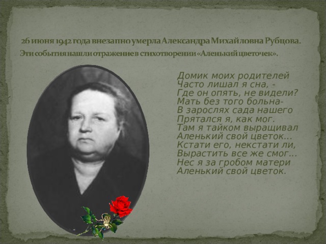  Домик моих родителей  Часто лишал я сна, -  Где он опять, не видели?  Мать без того больна-  В зарослях сада нашего  Прятался я, как мог.  Там я тайком выращивал  Аленький свой цветок...  Кстати его, некстати ли,  Вырастить все же смог...  Нес я за гробом матери  Аленький свой цветок.  