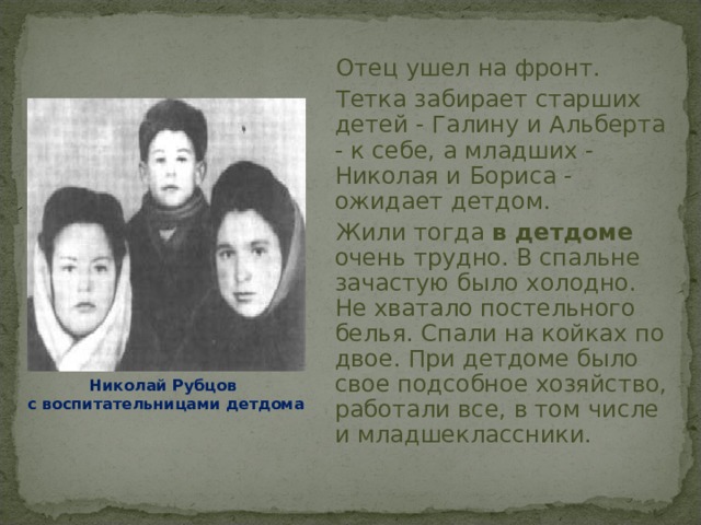  Отец ушел на фронт.  Тетка забирает старших детей - Галину и Альберта - к себе, а младших - Николая и Бориса - ожидает детдом.  Жили тогда в детдоме очень трудно. В спальне зачастую было холодно. Не хватало постельного белья. Спали на койках по двое. При детдоме было свое подсобное хозяйство, работали все, в том числе и младшеклассники.  Николай Рубцов с воспитательницами детдома 