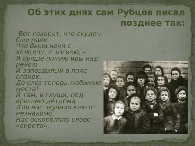 Об этих днях сам Рубцов писал позднее так:    Вот говорят, что скуден был паек  Что были ночи с холодом, с тоскою, -  Я лучше помню ивы над рекою  И запоздалый в поле огонек.  До слез теперь любимые места!  И там, в глуши, под крышею детдома,  Для нас звучало как-то незнакомо,  Нас оскорбляло слово «сирота».   