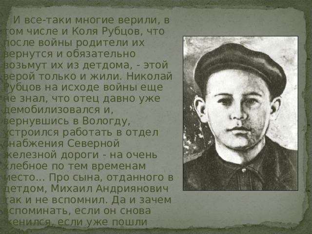 И все-таки многие верили, в том числе и Коля Рубцов, что после войны родители их вернутся и обязательно возьмут их из детдома, - этой верой только и жили. Николай Рубцов на исходе войны еще не знал, что отец давно уже демобилизовался и, вернувшись в Вологду, устроился работать в отдел снабжения Северной железной дороги - на очень хлебное по тем временам место... Про сына, отданного в детдом, Михаил Андриянович так и не вспомнил. Да и зачем вспоминать, если он снова женился, если уже пошли дети... 