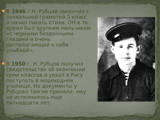 В 1946 г.Н. Рубцов закончил с похвальной грамотой 3 класс и начал писать стихи. ОН в то время был хрупким мальчиком «с черными бездонными глазами и очень располагающей к себе улыбкой».  В 1950 г. Н. Рубцов получил свидетельство об окончании семи классов и уехал в Ригу поступать в мореходное училище. Но документы у Рубцова там не приняли: ему не исполнилось еще пятнадцати лет.  