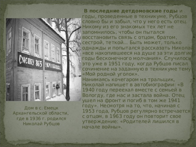  В последние детдомовские годы и годы, проведенные в техникуме, Рубцов словно бы и забыл, что у него есть отец. Никому из его знакомых тех лет не запомнилось, чтобы он пытался восстановить связь с отцом, братом, сестрой, теткой... Быть может, только однажды и попытался рассказать Николай «все накопившееся на душе за эти долгие годы бесконечного молчания». Случилось это уже в 1951 году, когда Рубцов писал сочинение на заданную в техникуме тему: «Мой родной уголок».  Нанимаясь кочегаром на тральщик, Николай напишет в автобиографии: «В 1940 году переехал вместе с семьей в Вологду, где нас и застала война. Отец ушел на фронт и погиб в том же 1941 году». Несмотря на то, что, начиная с 1953 года, Рубцов регулярно встречается с отцом, в 1963 году он повторит свое утверждение: «Родителей лишился в начале войны». Дом в с. Емецк Архангельской области, где в 1936 г. родился Николай Рубцов 