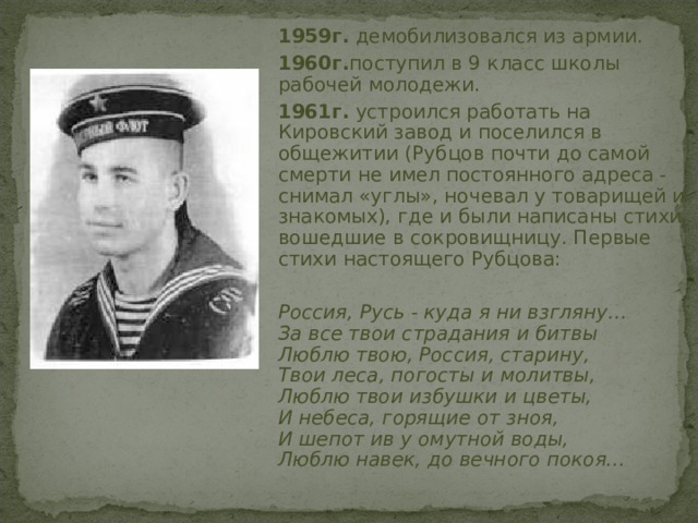  1959г. демобилизовался из армии.  1960г. поступил в 9 класс школы рабочей молодежи.  1961г. устроился работать на Кировский завод и поселился в общежитии (Рубцов почти до самой смерти не имел постоянного адреса - снимал «углы», ночевал у товарищей и знакомых), где и были написаны стихи, вошедшие в сокровищницу. Первые стихи настоящего Рубцова:  Россия, Русь - куда я ни взгляну…  За все твои страдания и битвы  Люблю твою, Россия, старину,  Твои леса, погосты и молитвы,  Люблю твои избушки и цветы,  И небеса, горящие от зноя,  И шепот ив у омутной воды,  Люблю навек, до вечного покоя…  