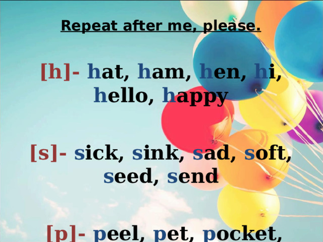 Repeat after me, please. [h]- h at, h am, h en,  h i,  h ello,  h appy  [s]- s ick, s ink, s ad,  s oft, s eed, s end   [p]- p eel, p et, p ocket, p ink 