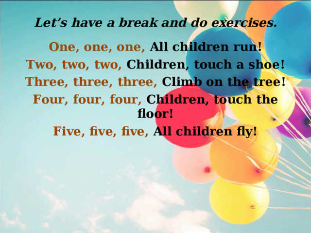 Let’s have a break and do exercises. One, one, one, All children run! Two, two, two, Children, touch a shoe! Three, three, three, Climb on the tree! Four, four, four, Children, touch the floor! Five, five, five, All children fly! 